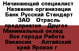 Начинающий специалист › Название организации ­ Банк Русский Стандарт, ЗАО › Отрасль предприятия ­ Другое › Минимальный оклад ­ 1 - Все города Работа » Вакансии   . Алтайский край,Яровое г.